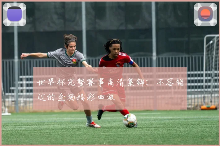 世界杯完整赛事高清集锦：不容错过的全场精彩回放