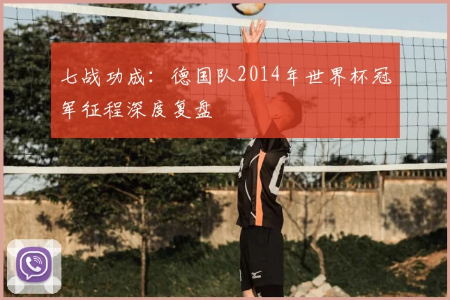 七战功成:德国队2014年世界杯冠军征程深度复盘