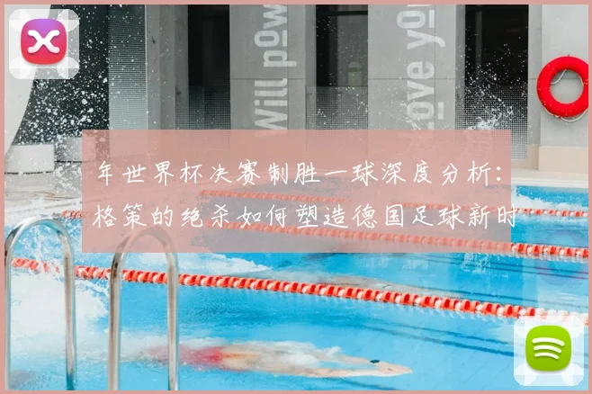 年世界杯决赛制胜一球深度分析：格策的绝杀如何塑造德国足球新时代