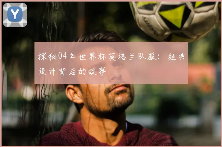 探秘04年世界杯英格兰队服：经典设计背后的故事