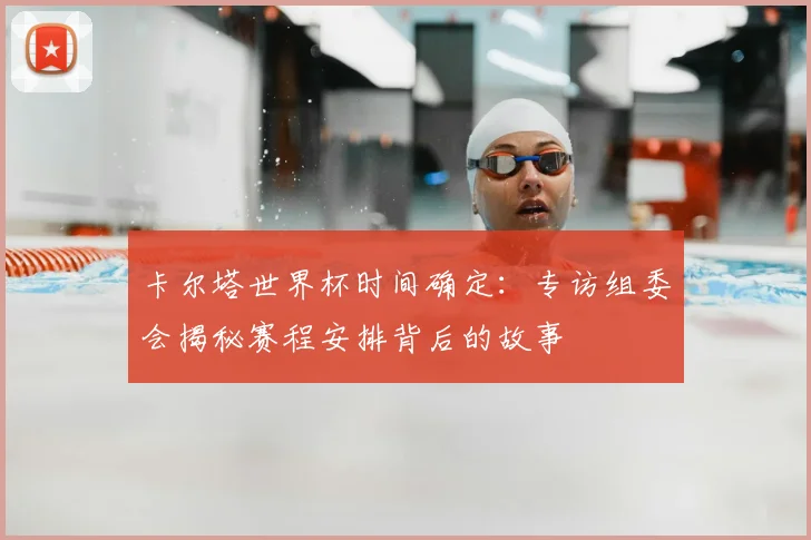 卡尔塔世界杯时间确定:专访组委会揭秘赛程安排背后的故事