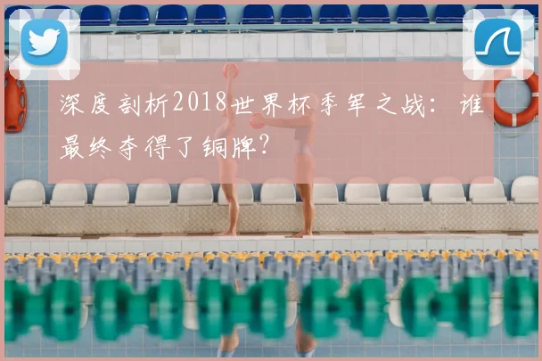 深度剖析2018世界杯季军之战：谁最终夺得了铜牌？