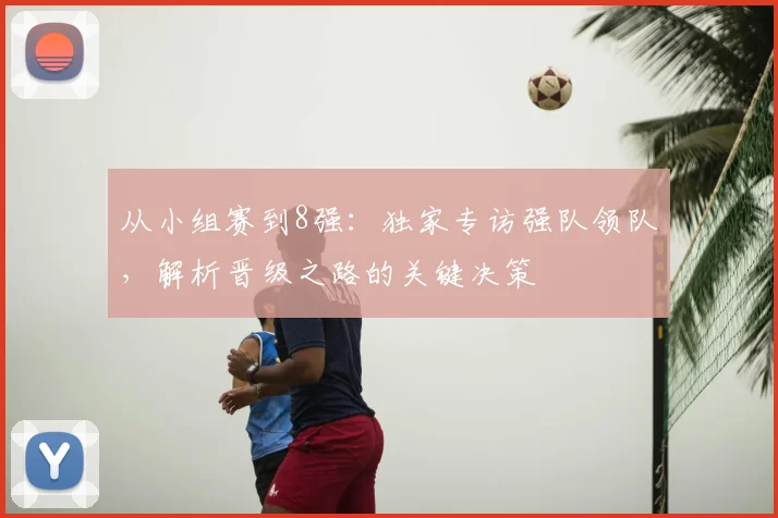 从小组赛到8强：独家专访强队领队，解析晋级之路的关键决策