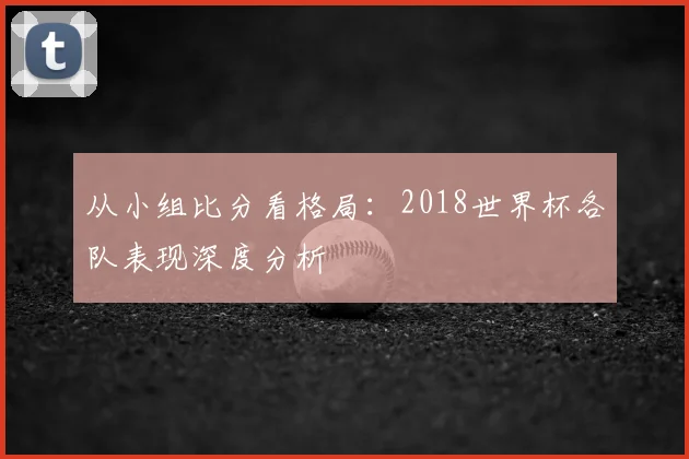 从小组比分看格局：2018世界杯各队表现深度分析