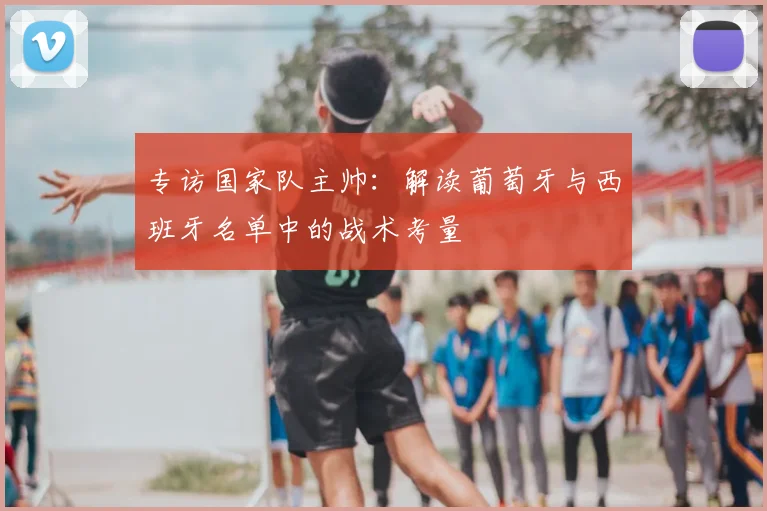 专访国家队主帅:解读葡萄牙与西班牙名单中的战术考量