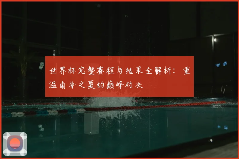 世界杯完整赛程与结果全解析：重温南非之夏的巅峰对决