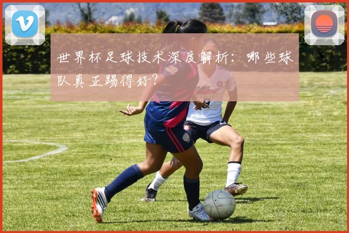 世界杯足球技术深度解析:哪些球队真正踢得好?