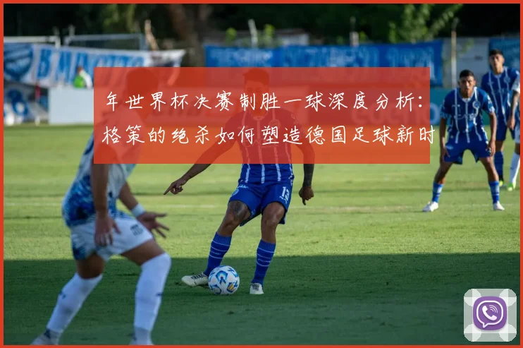 年世界杯决赛制胜一球深度分析：格策的绝杀如何塑造德国足球新时代