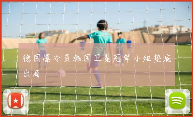 德国爆冷负韩国卫冕冠军小组垫底出局