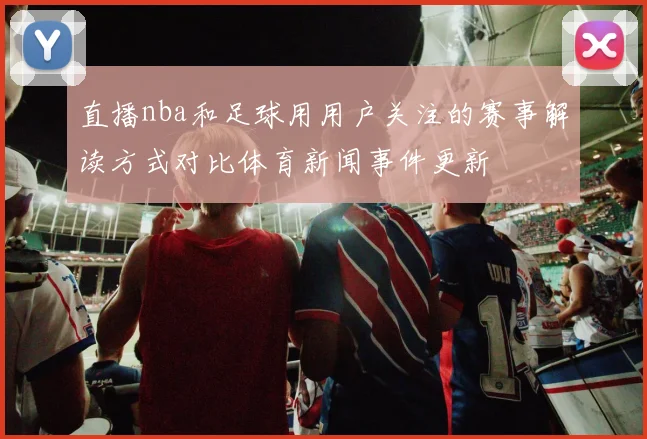直播nba和足球用用户关注的赛事解读方式对比体育新闻事件更新