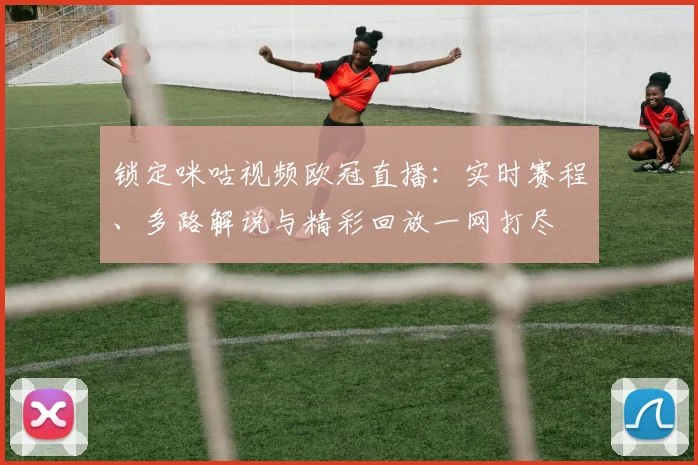锁定咪咕视频欧冠直播：实时赛程、多路解说与精彩回放一网打尽