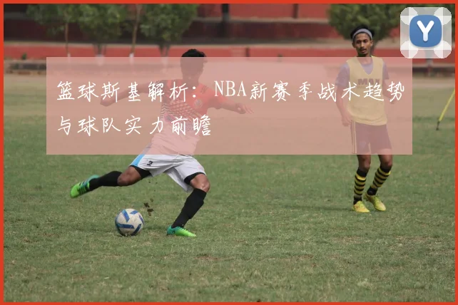 篮球斯基解析:NBA新赛季战术趋势与球队实力前瞻