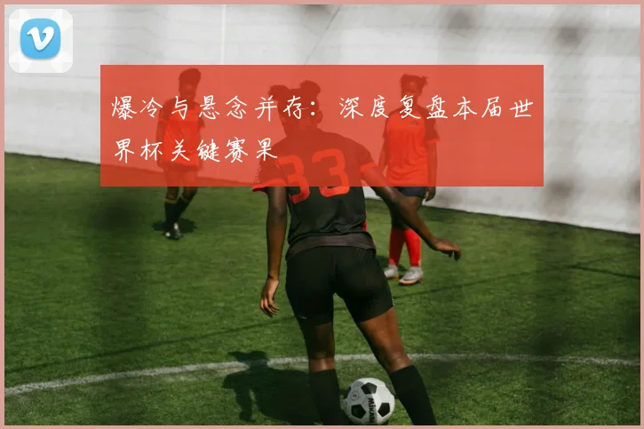 爆冷与悬念并存：深度复盘本届世界杯关键赛果