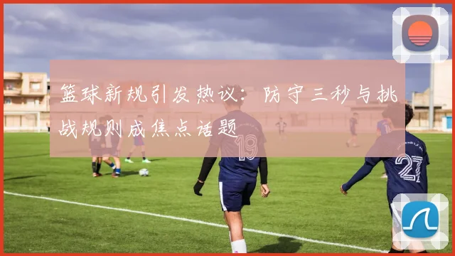 篮球新规引发热议：防守三秒与挑战规则成焦点话题