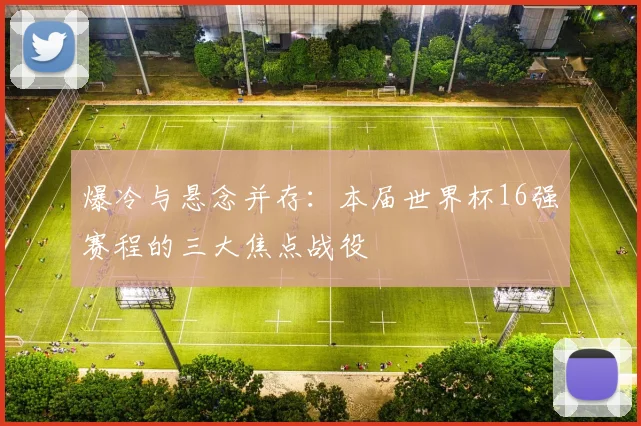 爆冷与悬念并存：本届世界杯16强赛程的三大焦点战役