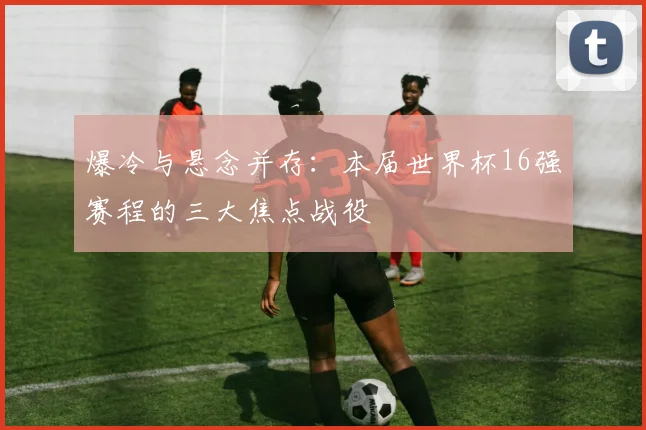 爆冷与悬念并存：本届世界杯16强赛程的三大焦点战役