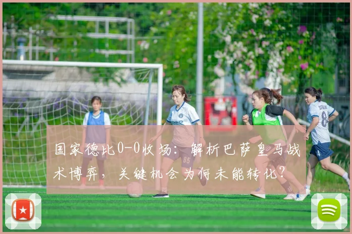 国家德比0-0收场：解析巴萨皇马战术博弈，关键机会为何未能转化？